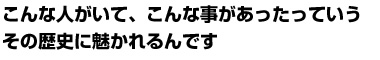 こんな人がいて、こんな事があったっていうその歴史に魅かれるんです