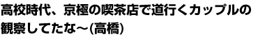 高校時代、京極の喫茶店で道行くカップルの観察してたな～(高橋)