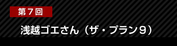 第7回 浅越ゴエさん（ザ・プラン９）