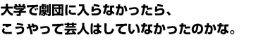 大学で劇団に入らなかったら、こうやって芸人はしていなかったのかな。