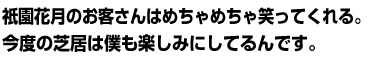 祇園花月のお客さんはめちゃめちゃ笑ってくれる。今度の芝居は僕も楽しみにしてるんです。