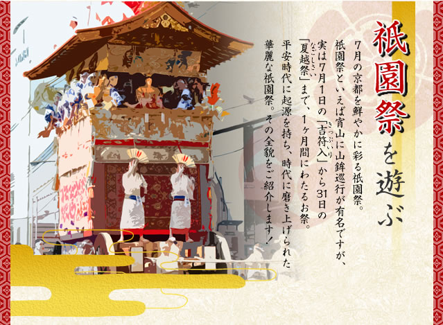 祇園祭りを遊ぶ。7月の京都を鮮やかに彩る祇園祭。祇園祭といえば宵山に山鉾巡行が有名ですが、実は7月1日の「吉符入り」から31日の「夏越祭」まで、1か月間にわたるお祭。平安時代に起源を持ち、時代に磨き上げられた華麗な祇園祭。その全貌をご紹介します！