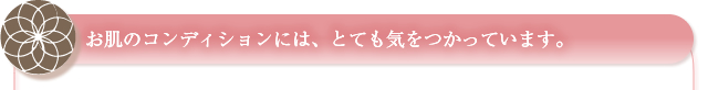 お肌のコンディションには、とても気をつかっています。