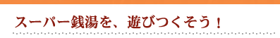 スーパー銭湯を、遊びつくそう！