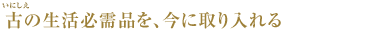 古(いにしえ)の生活必需品を、今に取り入れる